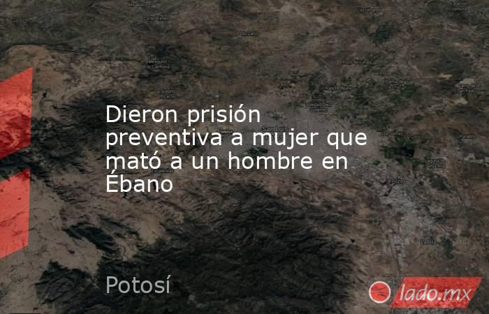 Dieron prisión preventiva a mujer que mató a un hombre en Ébano. Noticias en tiempo real