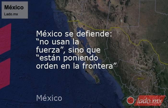 México se defiende: “no usan la fuerza”, sino que “están poniendo orden en la frontera”. Noticias en tiempo real
