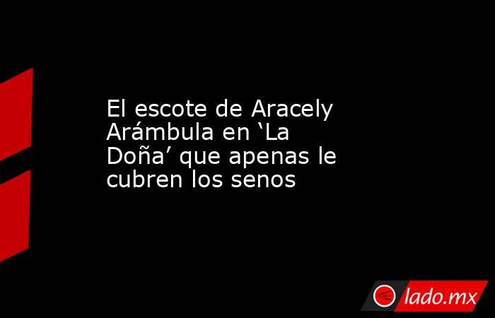 El escote de Aracely Arámbula en ‘La Doña’ que apenas le cubren los senos. Noticias en tiempo real