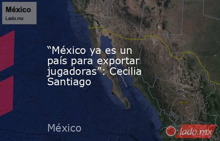 “México ya es un país para exportar jugadoras”: Cecilia Santiago. Noticias en tiempo real