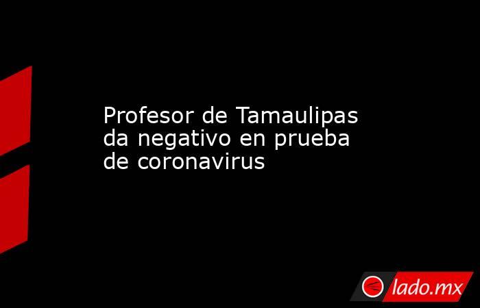 Profesor de Tamaulipas da negativo en prueba de coronavirus. Noticias en tiempo real