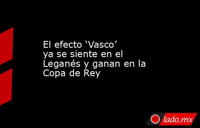 El efecto ‘Vasco’ ya se siente en el Leganés y ganan en la Copa de Rey. Noticias en tiempo real