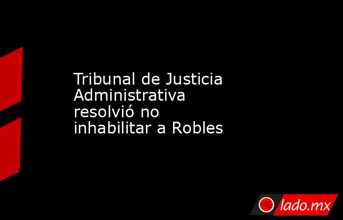 Tribunal de Justicia Administrativa resolvió no inhabilitar a Robles. Noticias en tiempo real