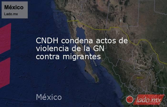 CNDH condena actos de violencia de la GN contra migrantes. Noticias en tiempo real