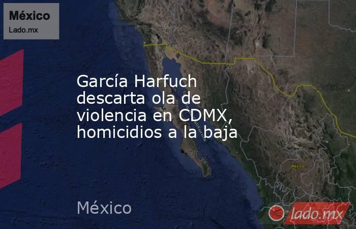 García Harfuch descarta ola de violencia en CDMX, homicidios a la baja. Noticias en tiempo real