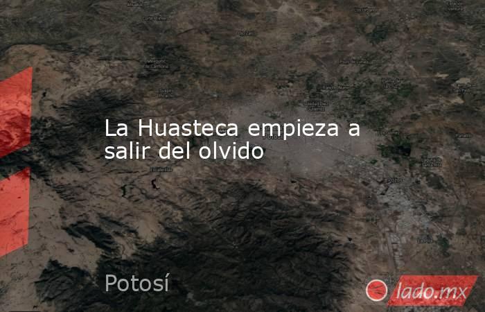 La Huasteca empieza a salir del olvido. Noticias en tiempo real