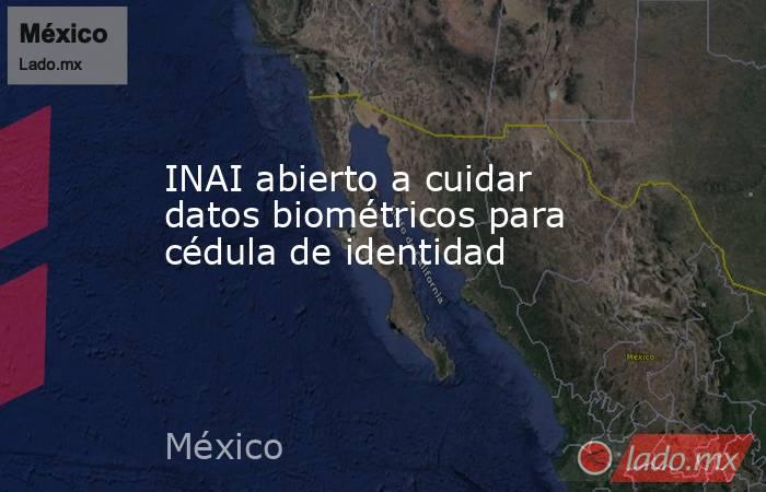 INAI abierto a cuidar datos biométricos para cédula de identidad. Noticias en tiempo real