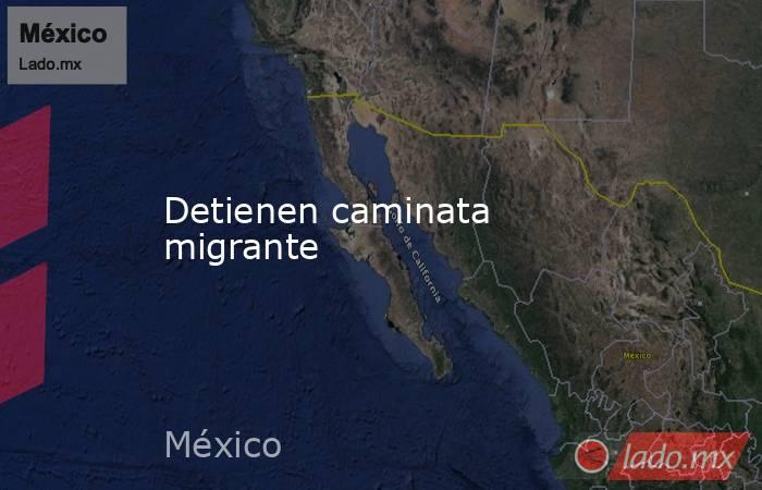 Detienen caminata migrante. Noticias en tiempo real