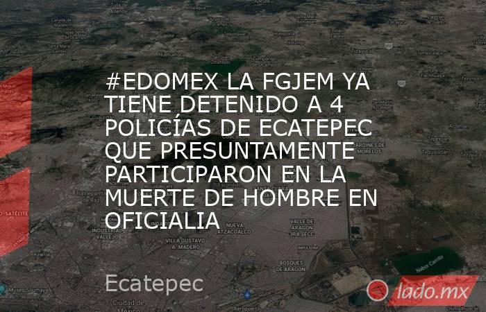 #EDOMEX LA FGJEM YA TIENE DETENIDO A 4 POLICÍAS DE ECATEPEC QUE PRESUNTAMENTE PARTICIPARON EN LA MUERTE DE HOMBRE EN OFICIALIA. Noticias en tiempo real