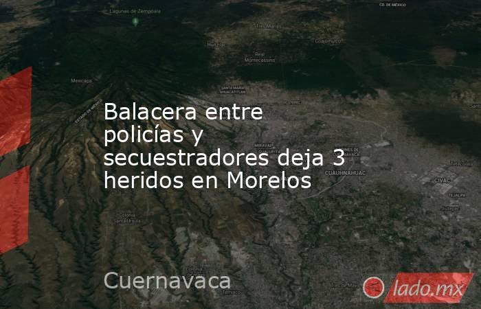 Balacera entre policías y secuestradores deja 3 heridos en Morelos. Noticias en tiempo real