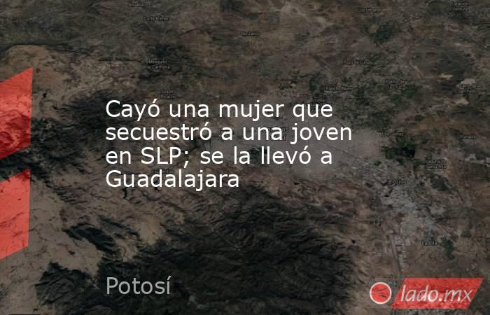 Cayó una mujer que secuestró a una joven en SLP; se la llevó a Guadalajara. Noticias en tiempo real