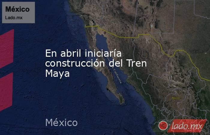 En abril iniciaría construcción del Tren Maya. Noticias en tiempo real