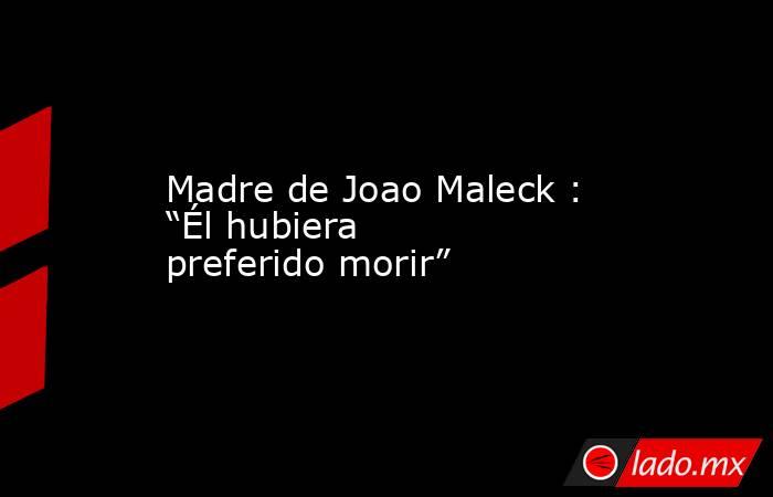 Madre de Joao Maleck : “Él hubiera preferido morir”. Noticias en tiempo real