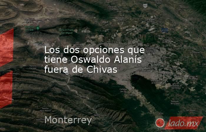 Los dos opciones que tiene Oswaldo Alanís fuera de Chivas. Noticias en tiempo real