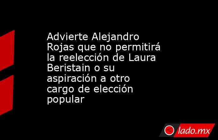 Advierte Alejandro Rojas que no permitirá la reelección de Laura Beristain o su aspiración a otro cargo de elección popular. Noticias en tiempo real