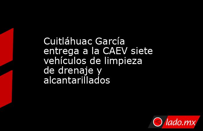 Cuitláhuac García entrega a la CAEV siete vehículos de limpieza de drenaje y alcantarillados. Noticias en tiempo real