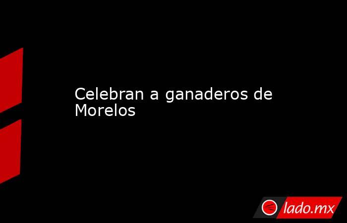 Celebran a ganaderos de Morelos. Noticias en tiempo real