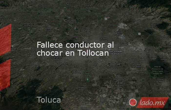 Fallece conductor al chocar en Tollocan. Noticias en tiempo real