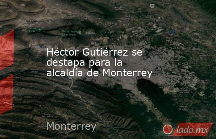 Héctor Gutiérrez se destapa para la alcaldía de Monterrey. Noticias en tiempo real