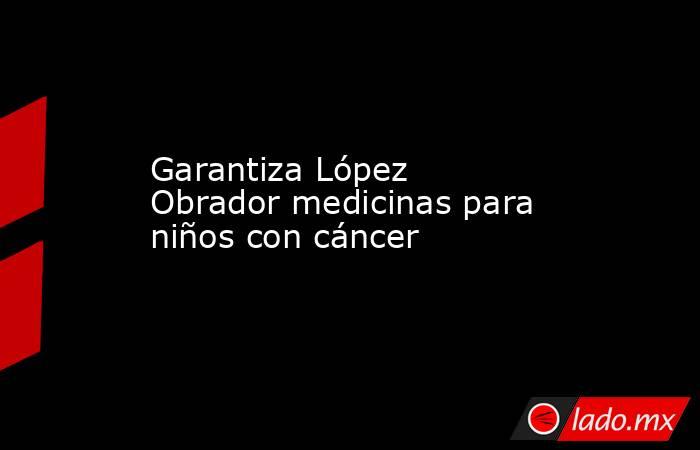 Garantiza López Obrador medicinas para niños con cáncer. Noticias en tiempo real