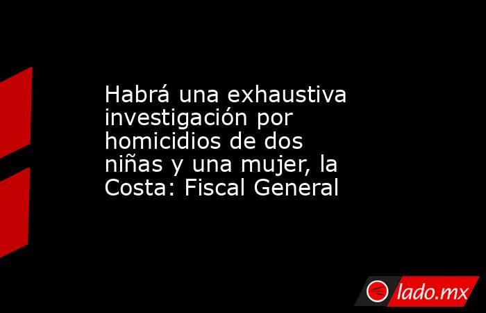 Habrá una exhaustiva investigación por homicidios de dos niñas y una mujer, la Costa: Fiscal General. Noticias en tiempo real