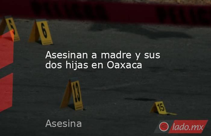 Asesinan a madre y sus dos hijas en Oaxaca. Noticias en tiempo real