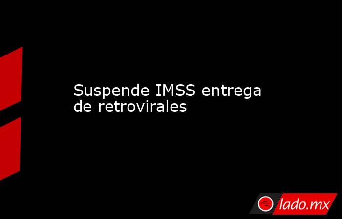 Suspende IMSS entrega de retrovirales. Noticias en tiempo real