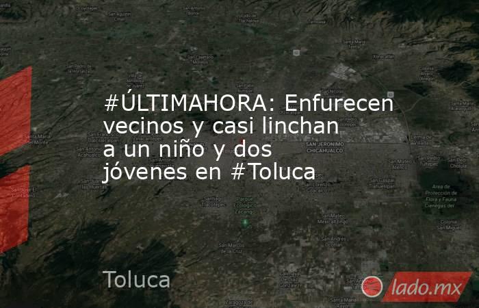 #ÚLTIMAHORA: Enfurecen vecinos y casi linchan a un niño y dos jóvenes en #Toluca. Noticias en tiempo real
