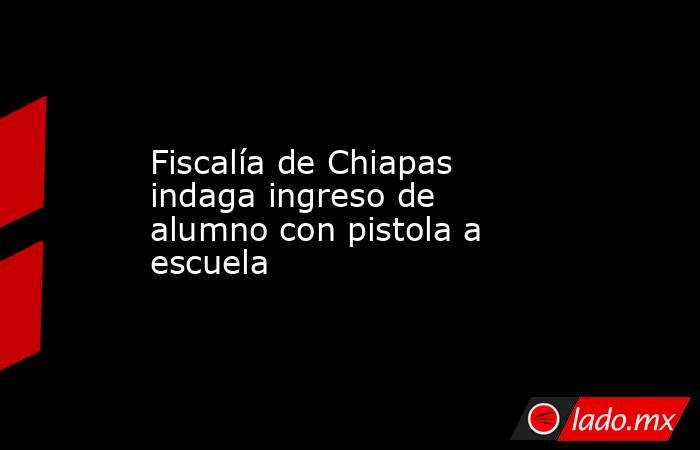 Fiscalía de Chiapas indaga ingreso de alumno con pistola a escuela. Noticias en tiempo real