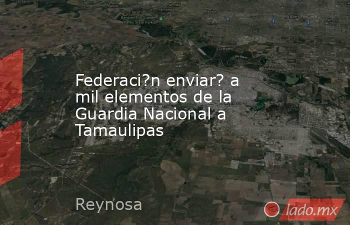 Federaci?n enviar? a mil elementos de la Guardia Nacional a Tamaulipas. Noticias en tiempo real