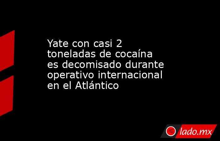 Yate con casi 2 toneladas de cocaína es decomisado durante operativo internacional en el Atlántico. Noticias en tiempo real