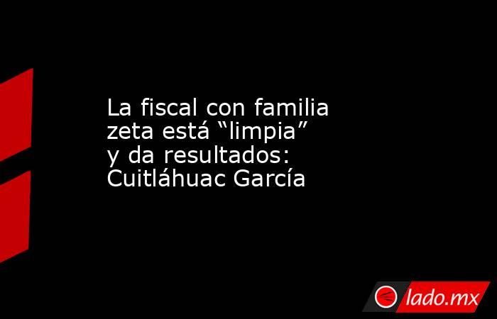 La fiscal con familia zeta está “limpia” y da resultados: Cuitláhuac García. Noticias en tiempo real