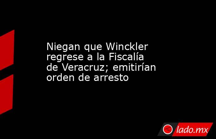 Niegan que Winckler regrese a la Fiscalía de Veracruz; emitirían orden de arresto. Noticias en tiempo real