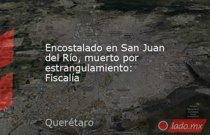 Encostalado en San Juan del Río, muerto por estrangulamiento: Fiscalía. Noticias en tiempo real