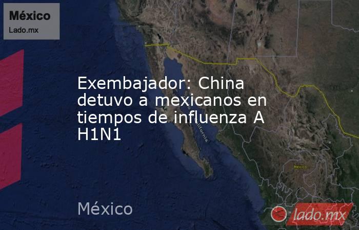Exembajador: China detuvo a mexicanos en tiempos de influenza A H1N1. Noticias en tiempo real