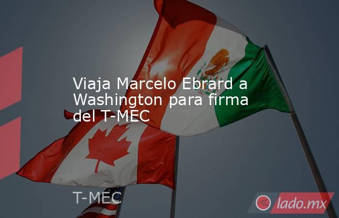 Viaja Marcelo Ebrard a Washington para firma del T-MEC. Noticias en tiempo real