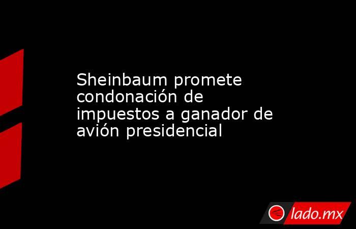 Sheinbaum promete condonación de impuestos a ganador de avión presidencial. Noticias en tiempo real