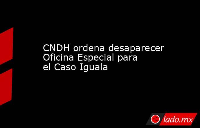 CNDH ordena desaparecer Oficina Especial para el Caso Iguala. Noticias en tiempo real