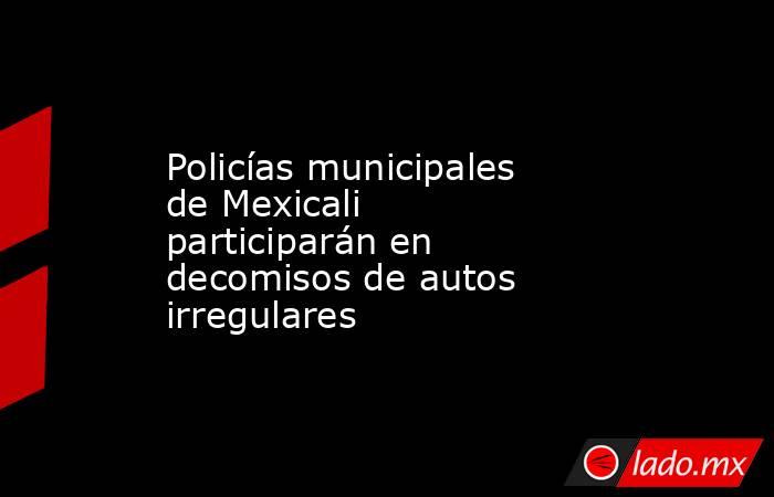Policías municipales de Mexicali  participarán en decomisos de autos irregulares. Noticias en tiempo real