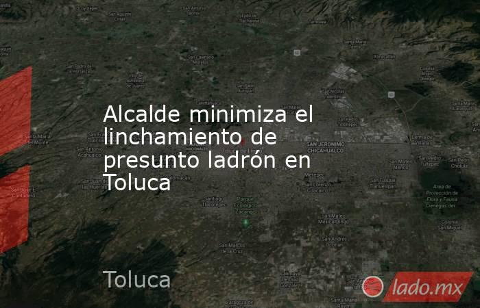 Alcalde minimiza el linchamiento de presunto ladrón en Toluca. Noticias en tiempo real