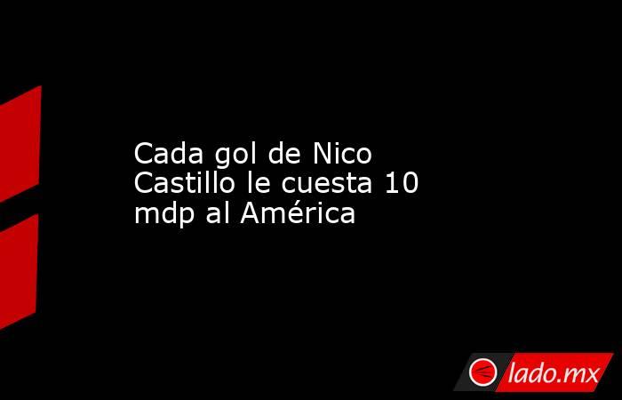 Cada gol de Nico Castillo le cuesta 10 mdp al América. Noticias en tiempo real