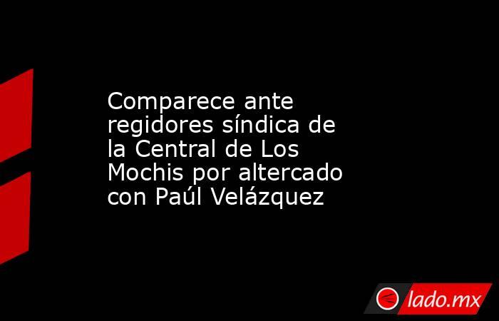 Comparece ante regidores síndica de la Central de Los Mochis por altercado con Paúl Velázquez. Noticias en tiempo real