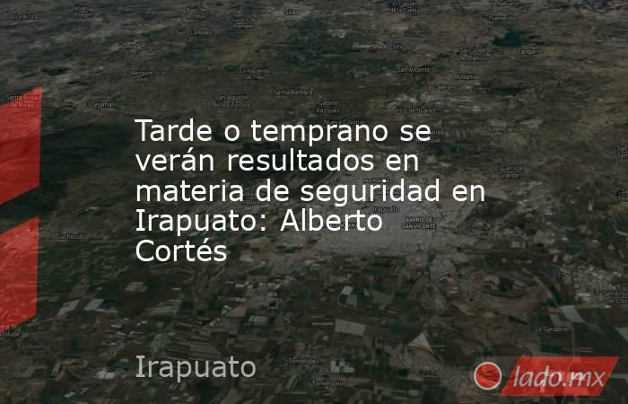 Tarde o temprano se verán resultados en materia de seguridad en Irapuato: Alberto Cortés. Noticias en tiempo real