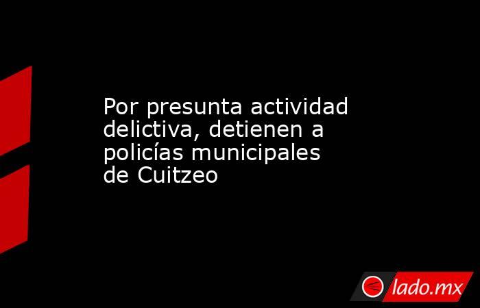 Por presunta actividad delictiva, detienen a policías municipales de Cuitzeo. Noticias en tiempo real