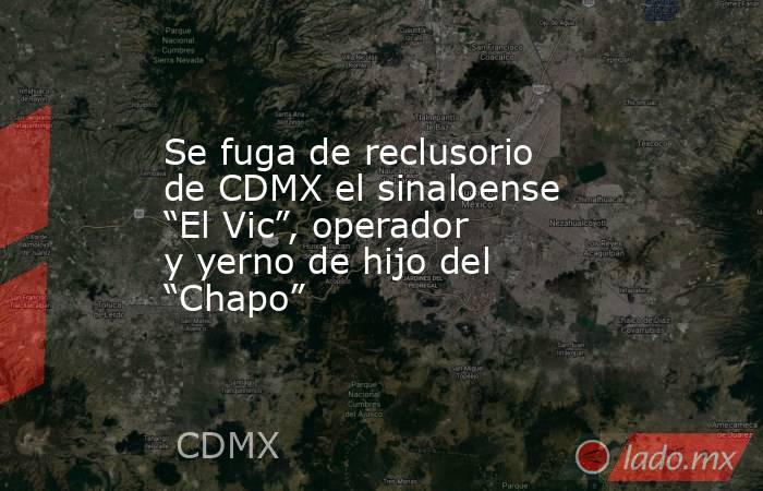Se fuga de reclusorio de CDMX el sinaloense “El Vic”, operador y yerno de hijo del “Chapo”. Noticias en tiempo real