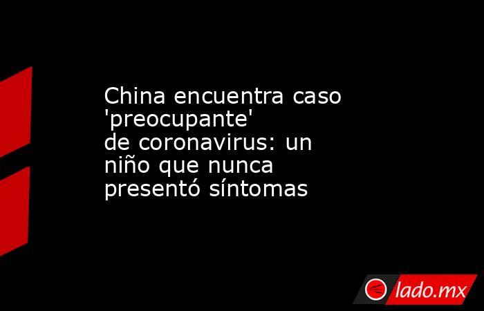 China encuentra caso 'preocupante' de coronavirus: un niño que nunca presentó síntomas. Noticias en tiempo real