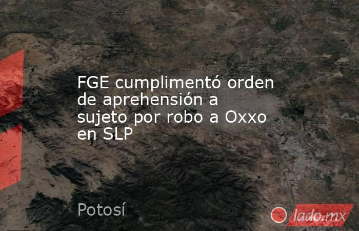 FGE cumplimentó orden de aprehensión a sujeto por robo a Oxxo en SLP. Noticias en tiempo real