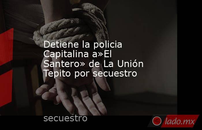 Detiene la policia Capitalina a»El Santero» de La Unión Tepito por secuestro. Noticias en tiempo real