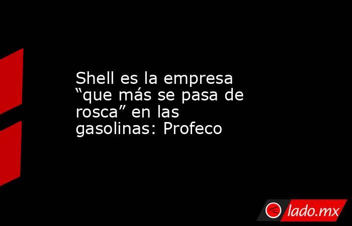 Shell es la empresa “que más se pasa de rosca” en las gasolinas: Profeco. Noticias en tiempo real
