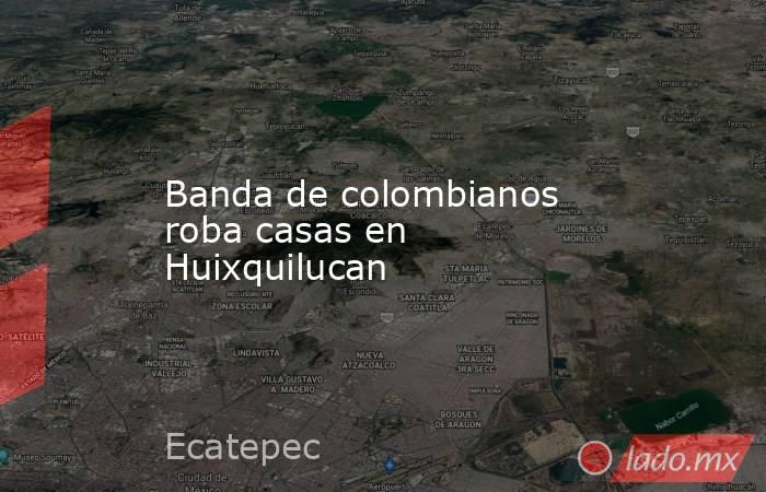 Banda de colombianos roba casas en Huixquilucan. Noticias en tiempo real